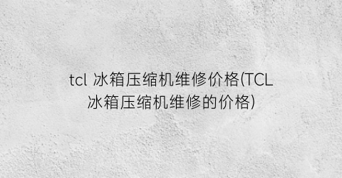 tcl 冰箱压缩机维修价格(TCL冰箱压缩机维修的价格)